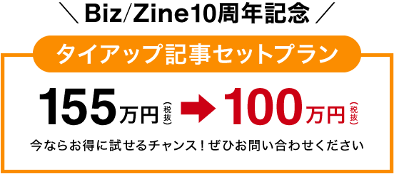 【Biz/Zine10周年記念】タイアップ記事セットプラン:155万円⇒100万円